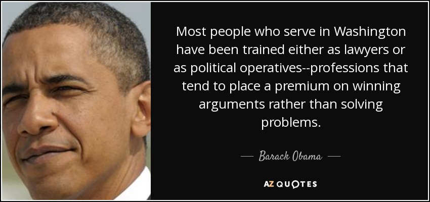 Most people who serve in Washington have been trained either as lawyers or as political operatives--professions that tend to place a premium on winning arguments rather than solving problems. - Barack Obama