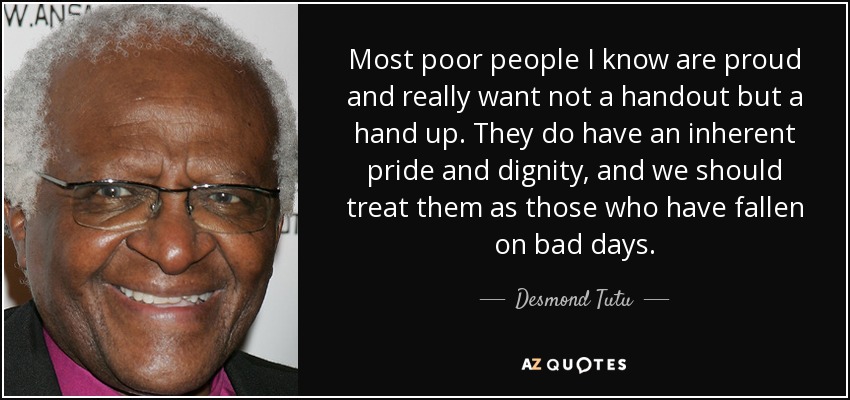 Most poor people I know are proud and really want not a handout but a hand up. They do have an inherent pride and dignity, and we should treat them as those who have fallen on bad days. - Desmond Tutu