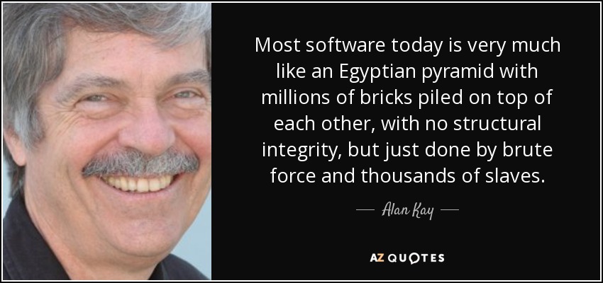 Most software today is very much like an Egyptian pyramid with millions of bricks piled on top of each other, with no structural integrity, but just done by brute force and thousands of slaves. - Alan Kay