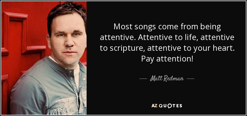 Most songs come from being attentive. Attentive to life, attentive to scripture, attentive to your heart. Pay attention! - Matt Redman