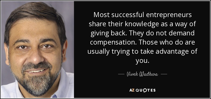 Most successful entrepreneurs share their knowledge as a way of giving back. They do not demand compensation. Those who do are usually trying to take advantage of you. - Vivek Wadhwa