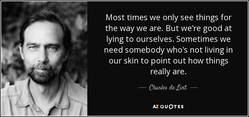 Most times we only see things for the way we are. But we're good at lying to ourselves. Sometimes we need somebody who's not living in our skin to point out how things really are. - Charles de Lint