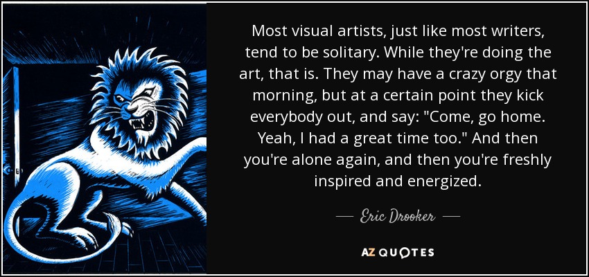 Most visual artists, just like most writers, tend to be solitary. While they're doing the art, that is. They may have a crazy orgy that morning, but at a certain point they kick everybody out, and say: 