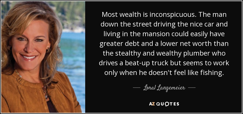 Most wealth is inconspicuous. The man down the street driving the nice car and living in the mansion could easily have greater debt and a lower net worth than the stealthy and wealthy plumber who drives a beat-up truck but seems to work only when he doesn't feel like fishing. - Loral Langemeier