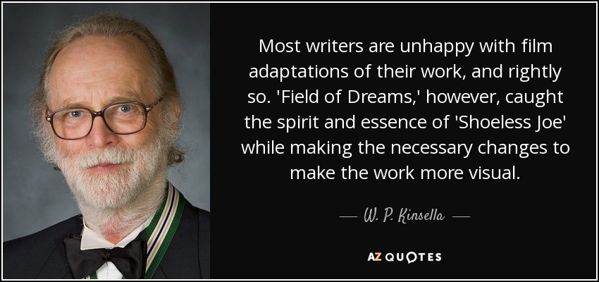 Most writers are unhappy with film adaptations of their work, and rightly so. 'Field of Dreams,' however, caught the spirit and essence of 'Shoeless Joe' while making the necessary changes to make the work more visual. - W. P. Kinsella