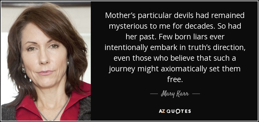 Mother’s particular devils had remained mysterious to me for decades. So had her past. Few born liars ever intentionally embark in truth’s direction, even those who believe that such a journey might axiomatically set them free. - Mary Karr