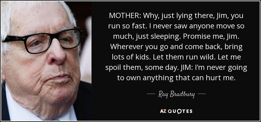 MOTHER: Why, just lying there, Jim, you run so fast. I never saw anyone move so much, just sleeping. Promise me, Jim. Wherever you go and come back, bring lots of kids. Let them run wild. Let me spoil them, some day. JIM: I'm never going to own anything that can hurt me. - Ray Bradbury