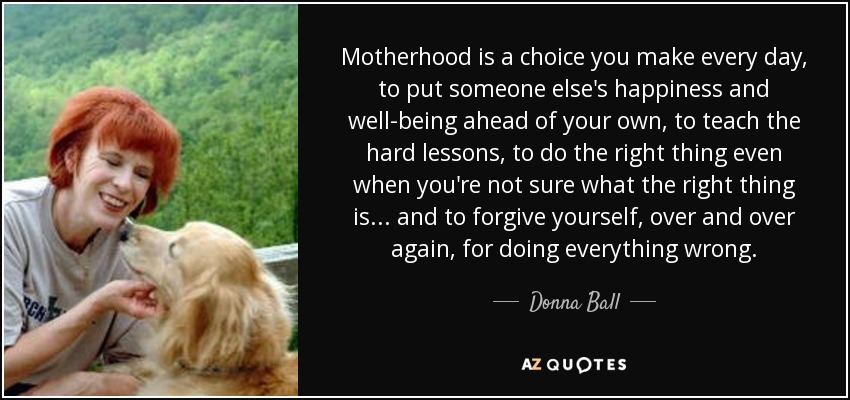 Motherhood is a choice you make every day, to put someone else's happiness and well-being ahead of your own, to teach the hard lessons, to do the right thing even when you're not sure what the right thing is... and to forgive yourself, over and over again, for doing everything wrong. - Donna Ball