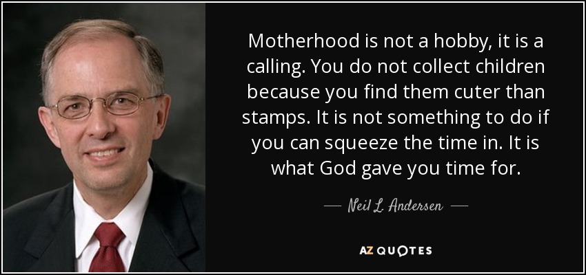 Motherhood is not a hobby, it is a calling. You do not collect children because you find them cuter than stamps. It is not something to do if you can squeeze the time in. It is what God gave you time for. - Neil L. Andersen