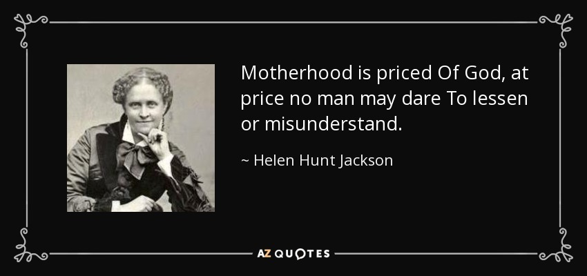 Motherhood is priced Of God, at price no man may dare To lessen or misunderstand. - Helen Hunt Jackson