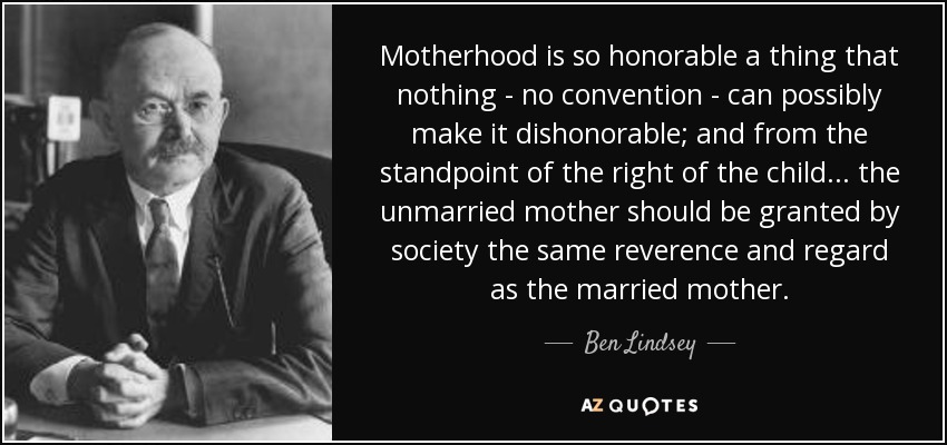 Motherhood is so honorable a thing that nothing - no convention - can possibly make it dishonorable; and from the standpoint of the right of the child . . . the unmarried mother should be granted by society the same reverence and regard as the married mother. - Ben Lindsey