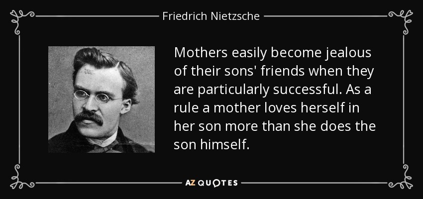 Mothers easily become jealous of their sons' friends when they are particularly successful. As a rule a mother loves herself in her son more than she does the son himself. - Friedrich Nietzsche