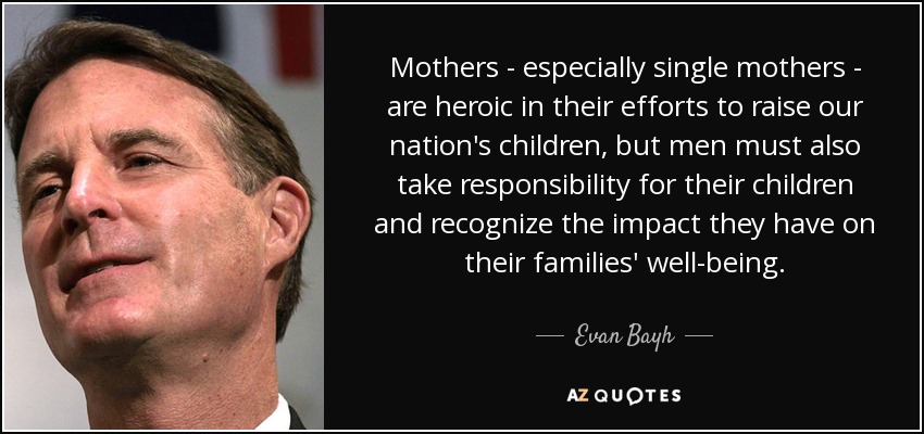 Mothers - especially single mothers - are heroic in their efforts to raise our nation's children, but men must also take responsibility for their children and recognize the impact they have on their families' well-being. - Evan Bayh