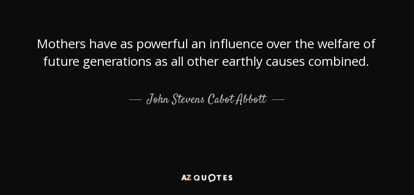 Mothers have as powerful an influence over the welfare of future generations as all other earthly causes combined. - John Stevens Cabot Abbott