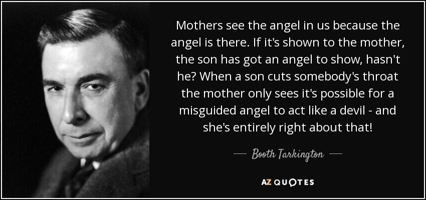 Mothers see the angel in us because the angel is there. If it's shown to the mother, the son has got an angel to show, hasn't he? When a son cuts somebody's throat the mother only sees it's possible for a misguided angel to act like a devil - and she's entirely right about that! - Booth Tarkington