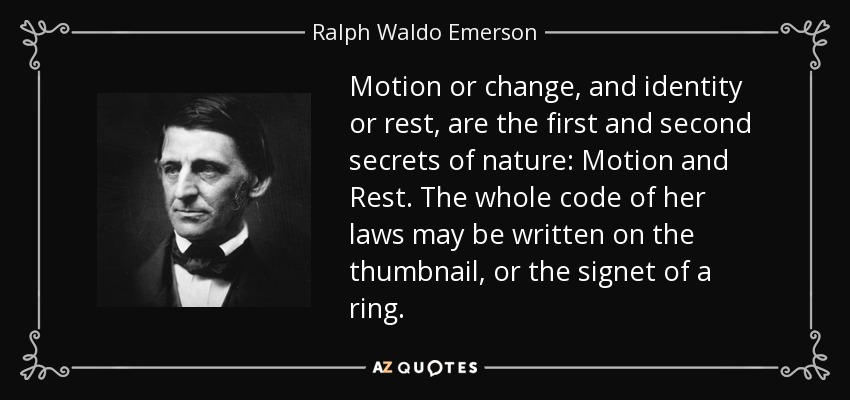 Motion or change, and identity or rest, are the first and second secrets of nature: Motion and Rest. The whole code of her laws may be written on the thumbnail, or the signet of a ring. - Ralph Waldo Emerson