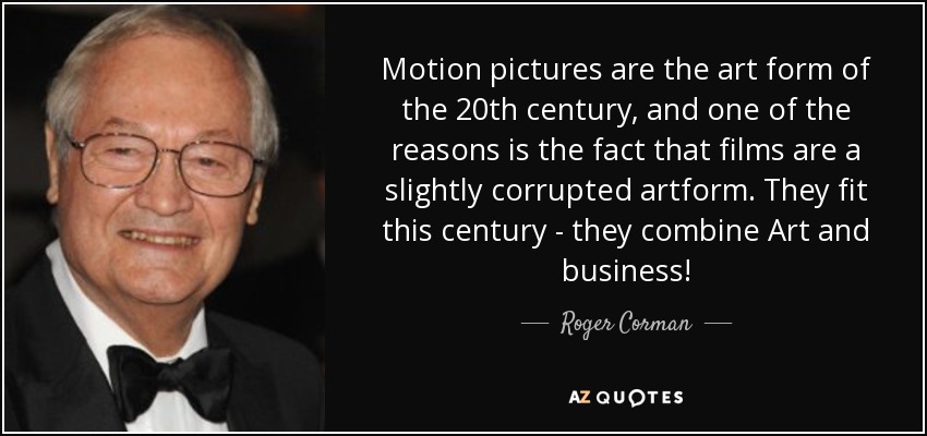 Motion pictures are the art form of the 20th century, and one of the reasons is the fact that films are a slightly corrupted artform. They fit this century - they combine Art and business! - Roger Corman