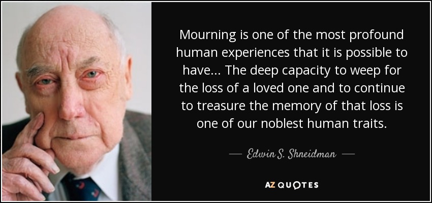 Mourning is one of the most profound human experiences that it is possible to have... The deep capacity to weep for the loss of a loved one and to continue to treasure the memory of that loss is one of our noblest human traits. - Edwin S. Shneidman