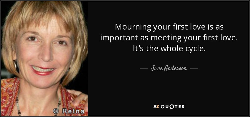 Mourning your first love is as important as meeting your first love. It's the whole cycle. - Jane Anderson