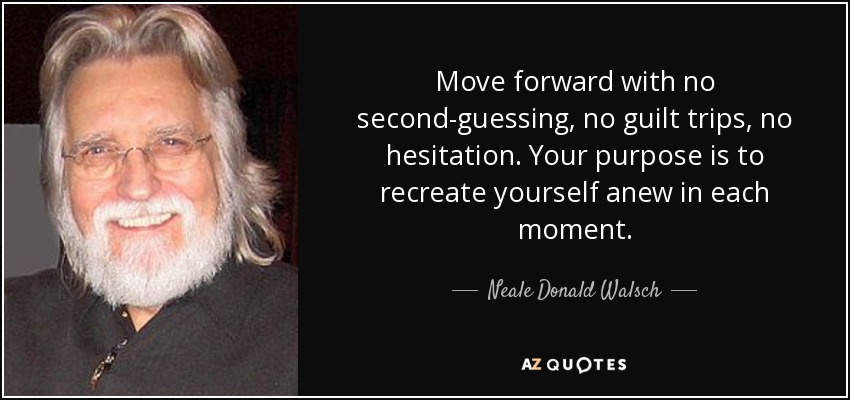 Move forward with no second-guessing, no guilt trips, no hesitation. Your purpose is to recreate yourself anew in each moment. - Neale Donald Walsch
