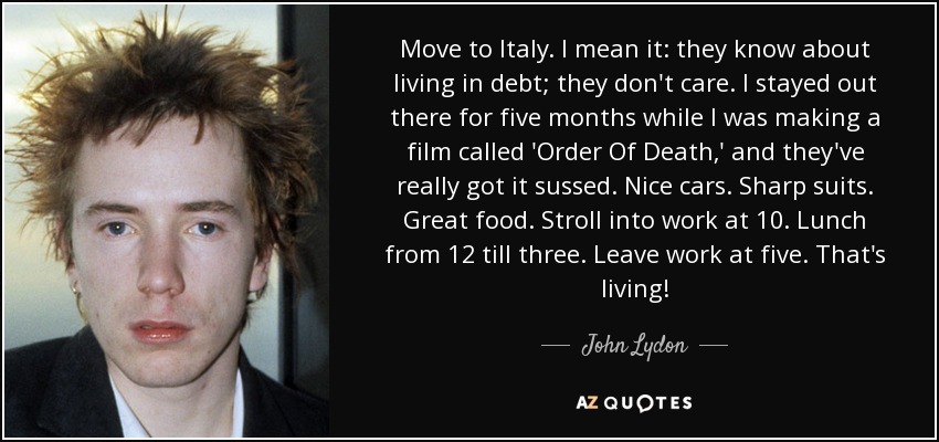 Move to Italy. I mean it: they know about living in debt; they don't care. I stayed out there for five months while I was making a film called 'Order Of Death,' and they've really got it sussed. Nice cars. Sharp suits. Great food. Stroll into work at 10. Lunch from 12 till three. Leave work at five. That's living! - John Lydon