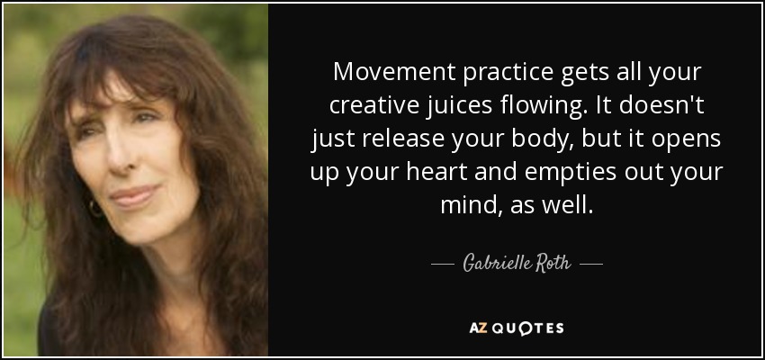 Movement practice gets all your creative juices flowing. It doesn't just release your body, but it opens up your heart and empties out your mind, as well. - Gabrielle Roth