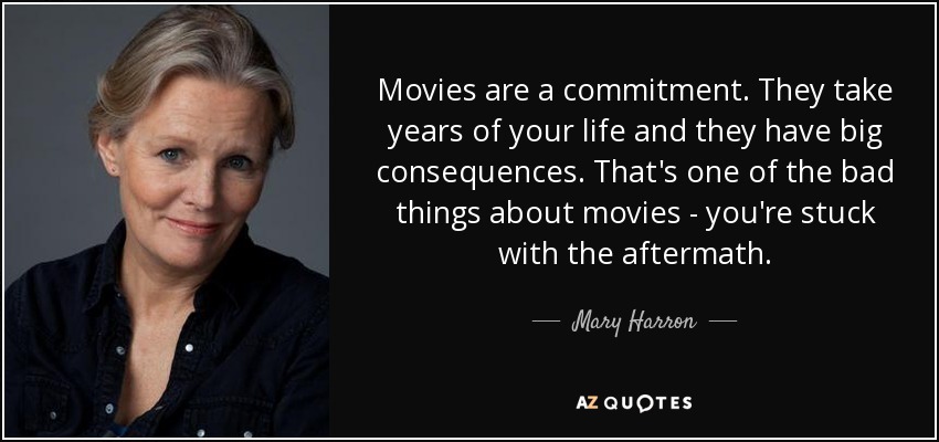 Movies are a commitment. They take years of your life and they have big consequences. That's one of the bad things about movies - you're stuck with the aftermath. - Mary Harron