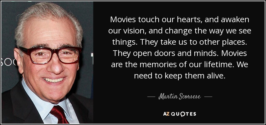 Movies touch our hearts, and awaken our vision, and change the way we see things. They take us to other places. They open doors and minds. Movies are the memories of our lifetime. We need to keep them alive. - Martin Scorsese