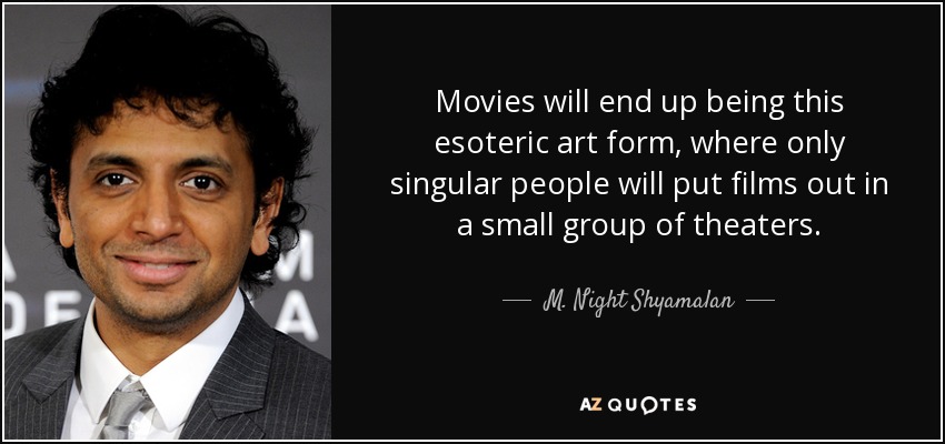 Movies will end up being this esoteric art form, where only singular people will put films out in a small group of theaters. - M. Night Shyamalan
