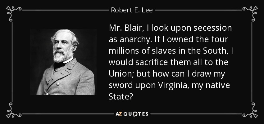 Mr. Blair, I look upon secession as anarchy. If I owned the four millions of slaves in the South, I would sacrifice them all to the Union; but how can I draw my sword upon Virginia, my native State? - Robert E. Lee