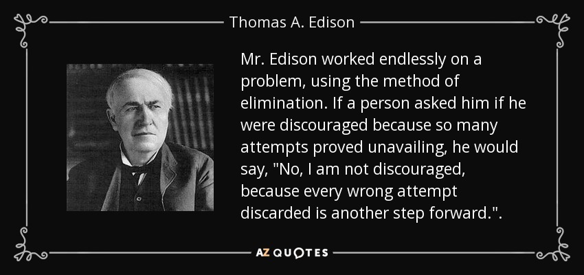 Mr. Edison worked endlessly on a problem, using the method of elimination. If a person asked him if he were discouraged because so many attempts proved unavailing, he would say, 