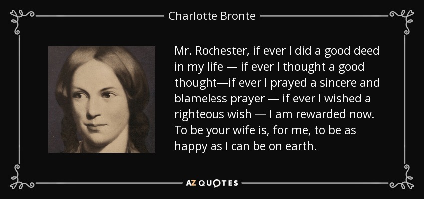 Mr. Rochester, if ever I did a good deed in my life — if ever I thought a good thought—if ever I prayed a sincere and blameless prayer — if ever I wished a righteous wish — I am rewarded now. To be your wife is, for me, to be as happy as I can be on earth. - Charlotte Bronte