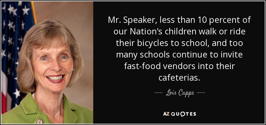 Mr. Speaker, less than 10 percent of our Nation's children walk or ride their bicycles to school, and too many schools continue to invite fast-food vendors into their cafeterias. - Lois Capps