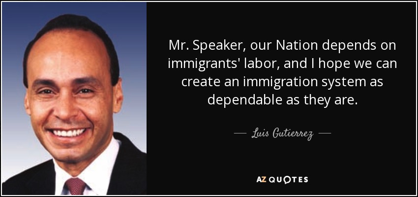 Mr. Speaker, our Nation depends on immigrants' labor, and I hope we can create an immigration system as dependable as they are. - Luis Gutierrez