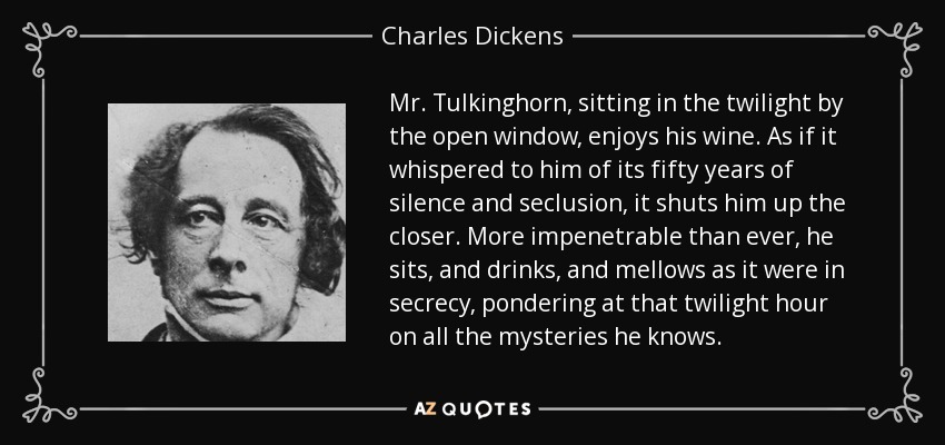 Mr. Tulkinghorn, sitting in the twilight by the open window, enjoys his wine. As if it whispered to him of its fifty years of silence and seclusion, it shuts him up the closer. More impenetrable than ever, he sits, and drinks, and mellows as it were in secrecy, pondering at that twilight hour on all the mysteries he knows. - Charles Dickens