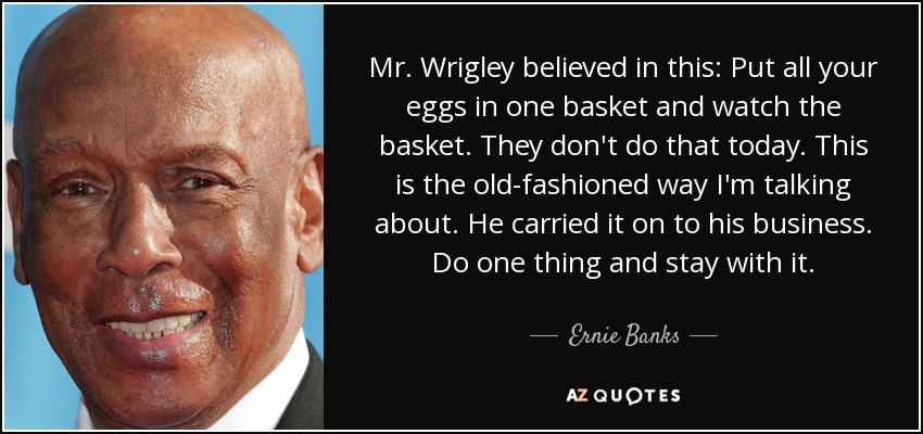 Mr. Wrigley believed in this: Put all your eggs in one basket and watch the basket. They don't do that today. This is the old-fashioned way I'm talking about. He carried it on to his business. Do one thing and stay with it. - Ernie Banks