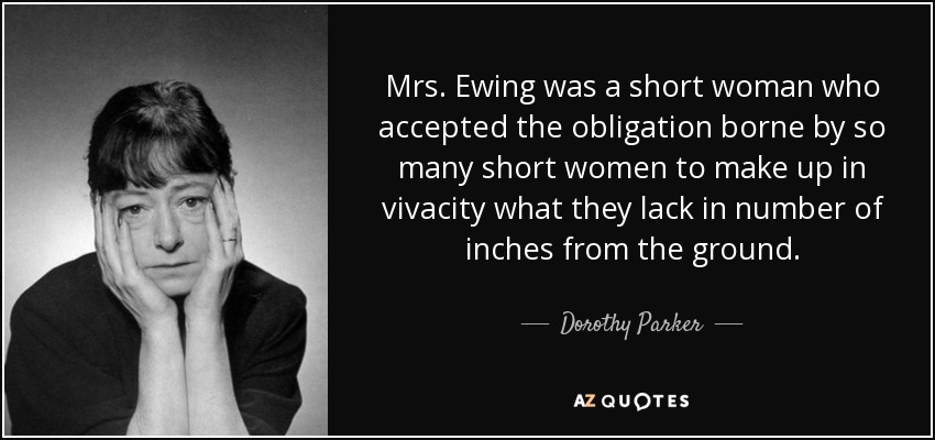 Mrs. Ewing was a short woman who accepted the obligation borne by so many short women to make up in vivacity what they lack in number of inches from the ground. - Dorothy Parker