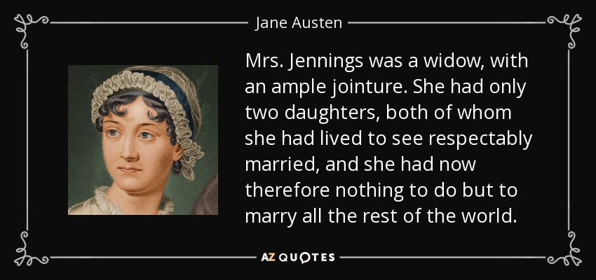 Mrs. Jennings was a widow, with an ample jointure. She had only two daughters, both of whom she had lived to see respectably married, and she had now therefore nothing to do but to marry all the rest of the world. - Jane Austen