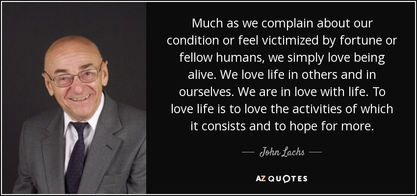 Much as we complain about our condition or feel victimized by fortune or fellow humans, we simply love being alive. We love life in others and in ourselves. We are in love with life. To love life is to love the activities of which it consists and to hope for more. - John Lachs