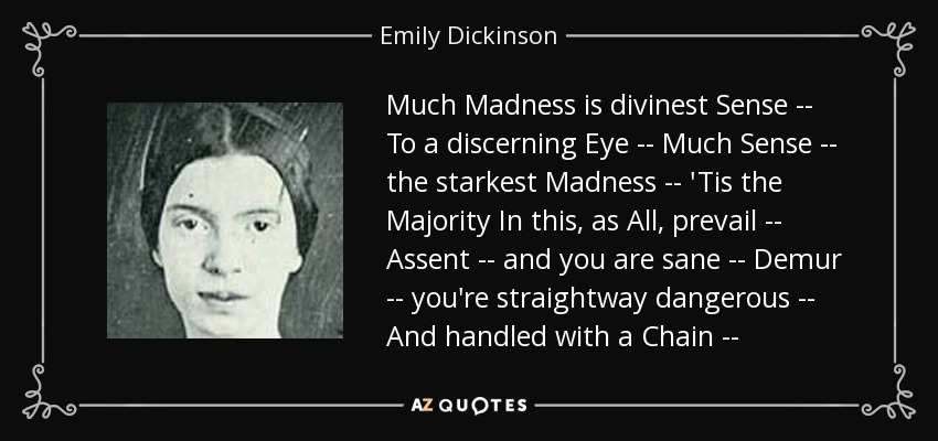 Much Madness is divinest Sense -- To a discerning Eye -- Much Sense -- the starkest Madness -- 'Tis the Majority In this, as All, prevail -- Assent -- and you are sane -- Demur -- you're straightway dangerous -- And handled with a Chain -- - Emily Dickinson