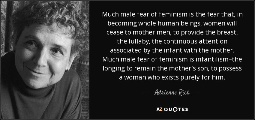 Much male fear of feminism is the fear that, in becoming whole human beings, women will cease to mother men, to provide the breast, the lullaby, the continuous attention associated by the infant with the mother. Much male fear of feminism is infantilism–the longing to remain the mother’s son, to possess a woman who exists purely for him. - Adrienne Rich