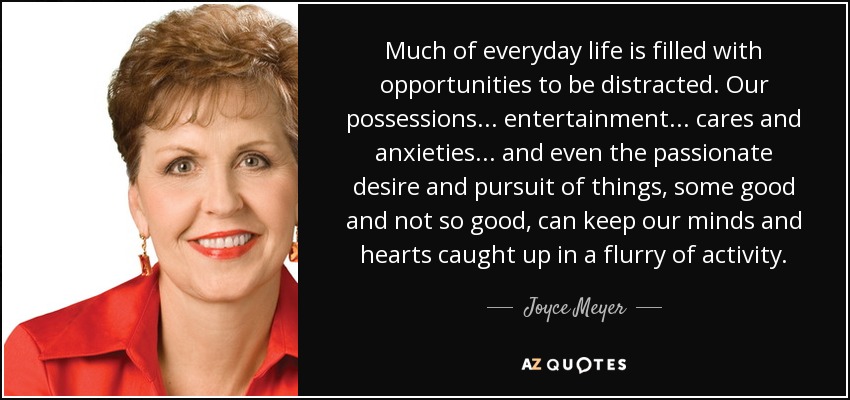 Much of everyday life is filled with opportunities to be distracted. Our possessions... entertainment... cares and anxieties... and even the passionate desire and pursuit of things, some good and not so good, can keep our minds and hearts caught up in a flurry of activity. - Joyce Meyer