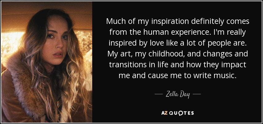 Much of my inspiration definitely comes from the human experience. I'm really inspired by love like a lot of people are. My art, my childhood, and changes and transitions in life and how they impact me and cause me to write music. - Zella Day