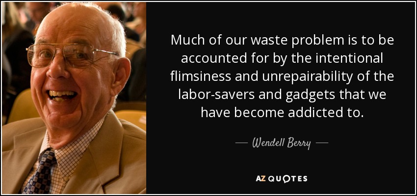 Much of our waste problem is to be accounted for by the intentional flimsiness and unrepairability of the labor-savers and gadgets that we have become addicted to. - Wendell Berry
