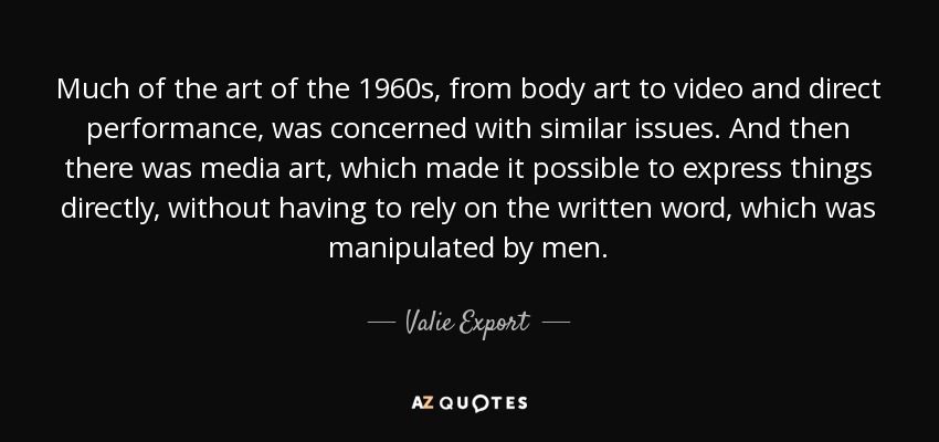 Much of the art of the 1960s, from body art to video and direct performance, was concerned with similar issues. And then there was media art, which made it possible to express things directly, without having to rely on the written word, which was manipulated by men. - Valie Export
