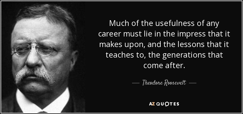 Much of the usefulness of any career must lie in the impress that it makes upon, and the lessons that it teaches to, the generations that come after. - Theodore Roosevelt