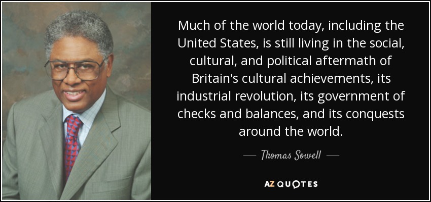 Much of the world today, including the United States, is still living in the social, cultural, and political aftermath of Britain's cultural achievements, its industrial revolution, its government of checks and balances, and its conquests around the world. - Thomas Sowell