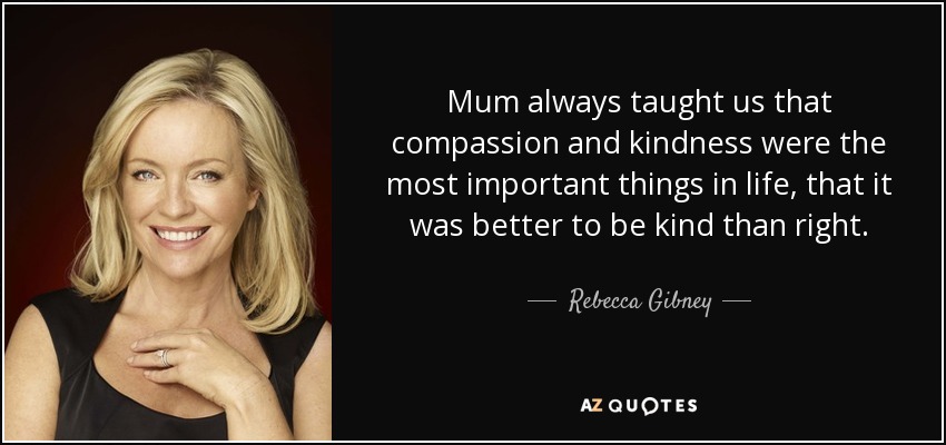 Mum always taught us that compassion and kindness were the most important things in life, that it was better to be kind than right. - Rebecca Gibney