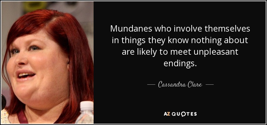 Mundanes who involve themselves in things they know nothing about are likely to meet unpleasant endings. - Cassandra Clare