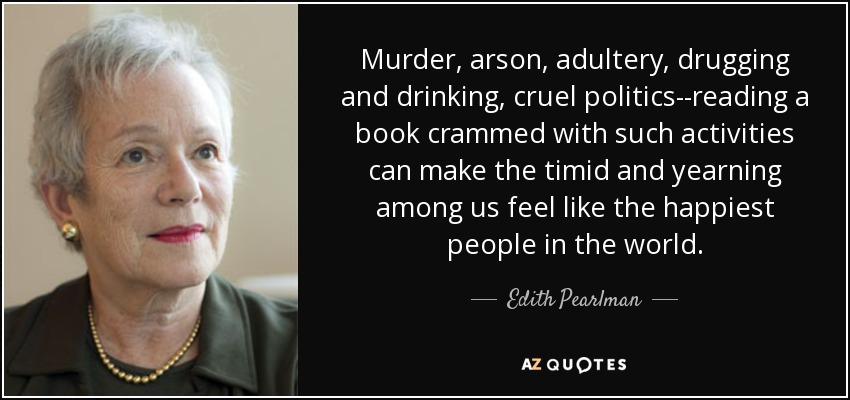 Murder, arson, adultery, drugging and drinking, cruel politics--reading a book crammed with such activities can make the timid and yearning among us feel like the happiest people in the world. - Edith Pearlman